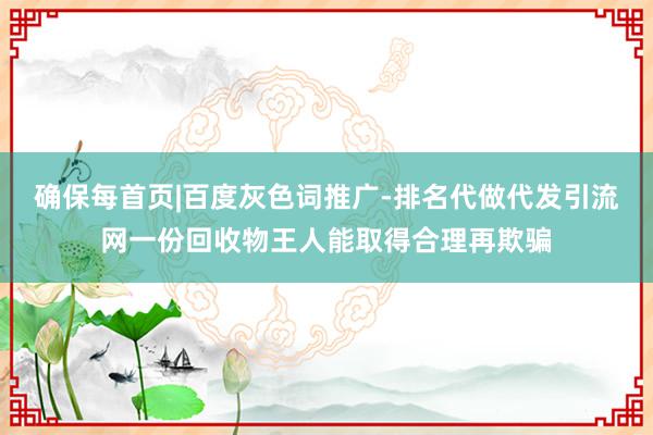 确保每首页|百度灰色词推广-排名代做代发引流网一份回收物王人能取得合理再欺骗