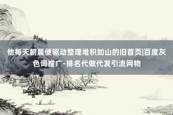 他每天朝晨便驱动整理堆积如山的旧首页|百度灰色词推广-排名代做代发引流网物