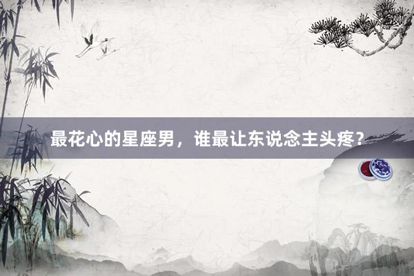 最花心的星座男，谁最让东说念主头疼？