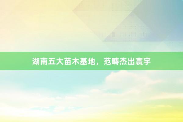 湖南五大苗木基地，范畴杰出寰宇